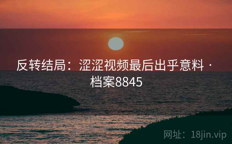 反转结局：涩涩视频最后出乎意料 · 档案8845