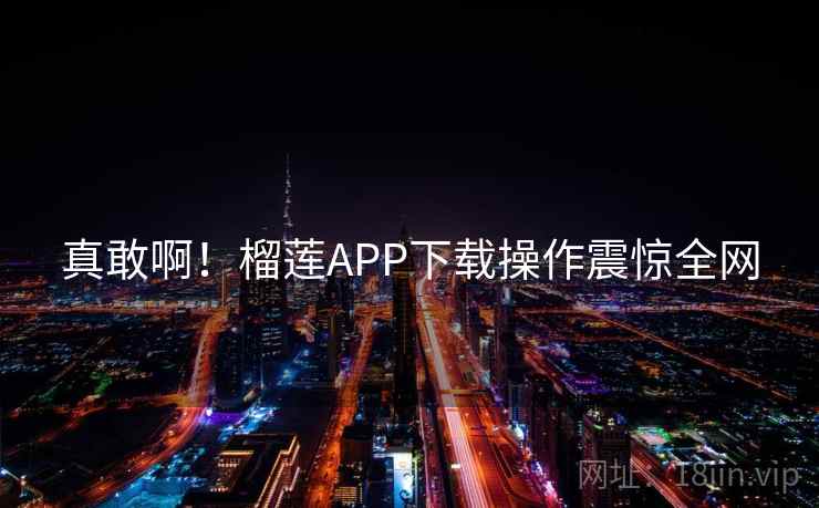 真敢啊！榴莲APP下载操作震惊全网