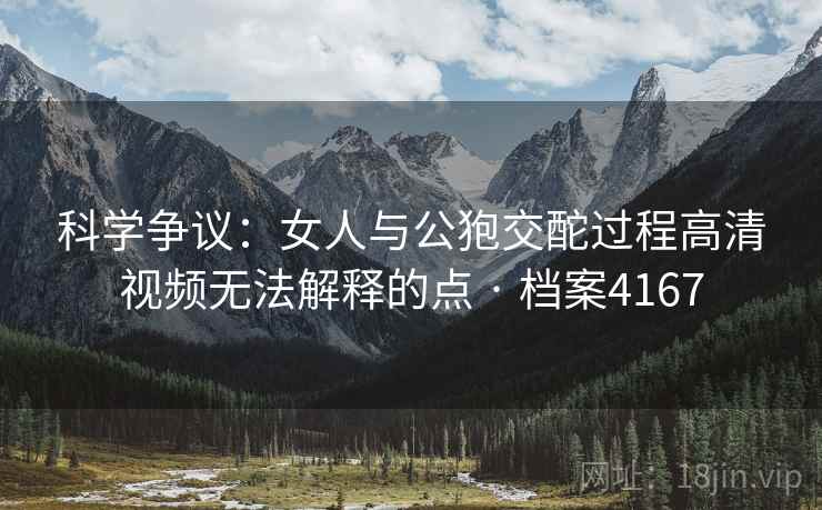 科学争议：女人与公狍交酡过程高清视频无法解释的点 · 档案4167