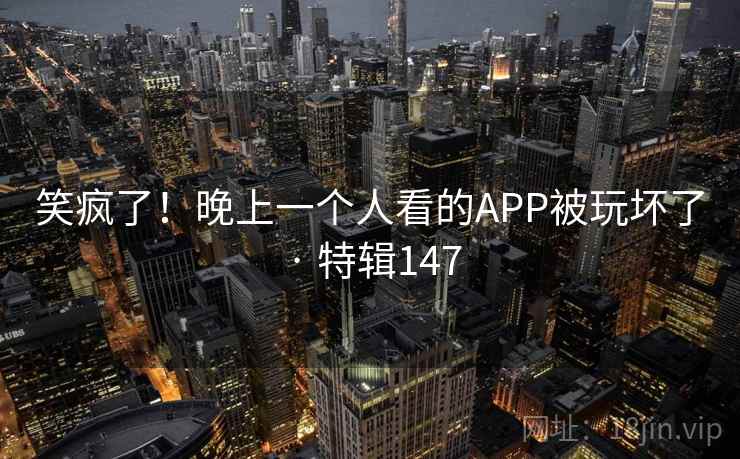笑疯了!晚上一个人看的APP被玩坏了 · 特辑147 笑疯了!晚上一个人看的APP被玩坏了 · 特辑147