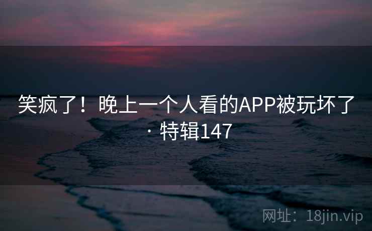 笑疯了！晚上一个人看的APP被玩坏了 · 特辑147