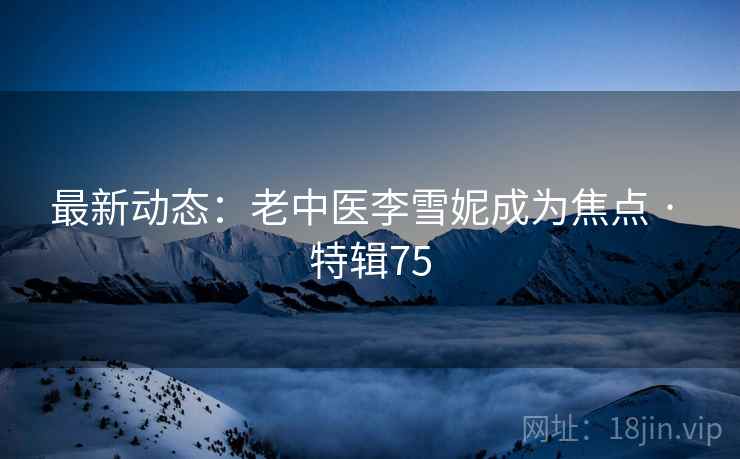 最新动态:老中医李雪妮成为焦点 · 特辑75 最新动态:老中医李雪妮成为焦点 · 特辑75