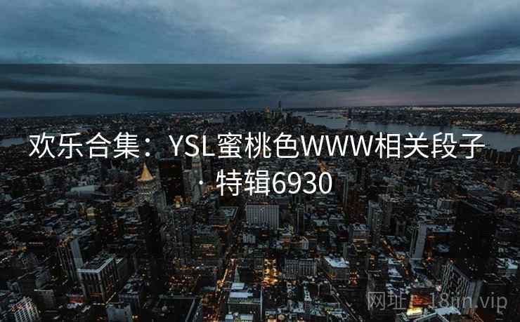 欢乐合集：YSL蜜桃色WWW相关段子 · 特辑6930