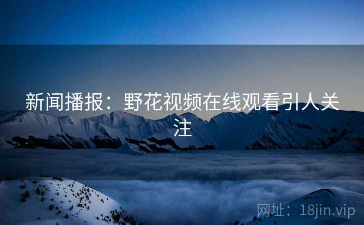 新闻播报:野花视频在线观看引人关注 新闻播报:野花视频在线观看引人关注