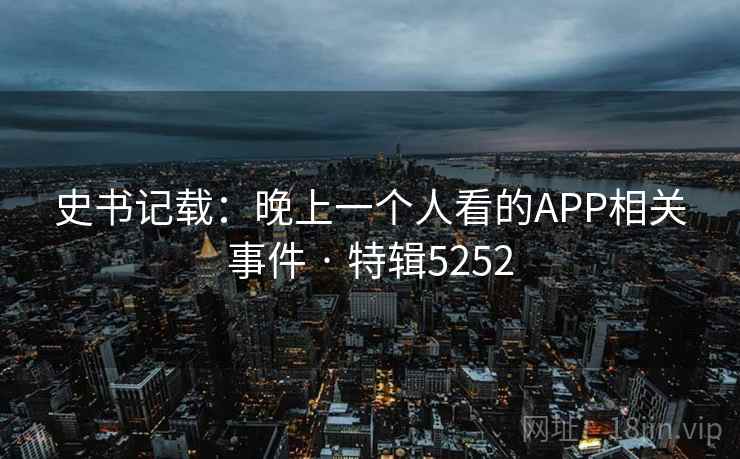 史书记载:晚上一个人看的APP相关事件 · 特辑5252 史书记载:晚上一个人看的APP相关事件 · 特辑5252