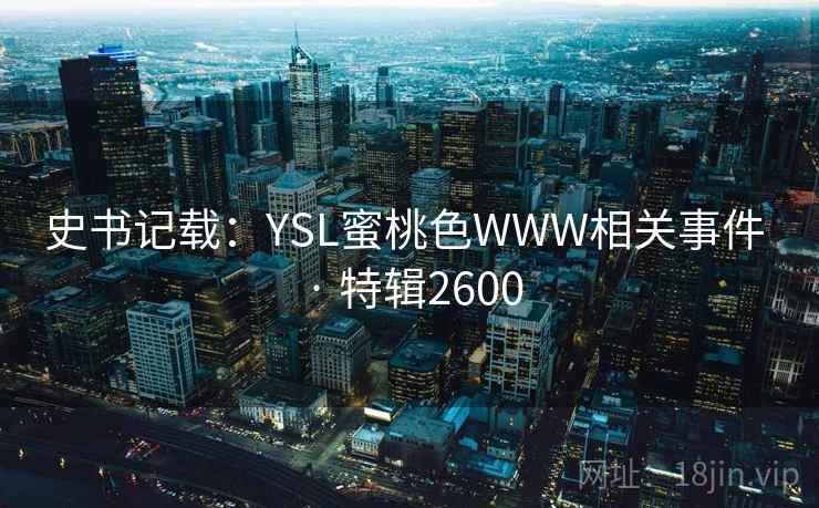 史书记载:YSL蜜桃色WWW相关事件 · 特辑2600 史书记载:YSL蜜桃色WWW相关事件 · 特辑2600