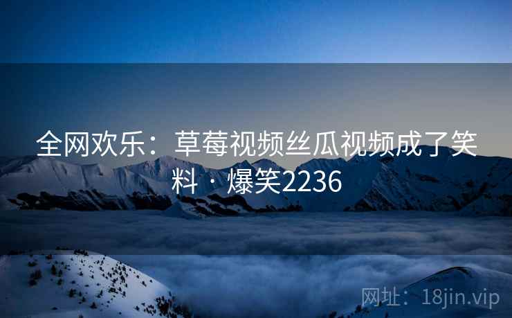 全网欢乐：草莓视频丝瓜视频成了笑料 · 爆笑2236